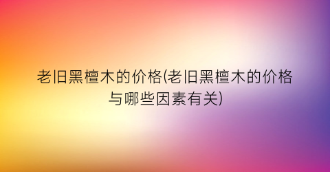 老旧黑檀木的价格(老旧黑檀木的价格与哪些因素有关)