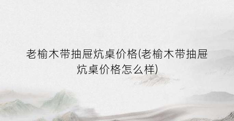 老榆木带抽屉炕桌价格(老榆木带抽屉炕桌价格怎么样)