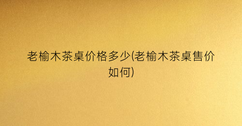 “老榆木茶桌价格多少(老榆木茶桌售价如何)