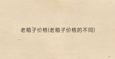 老箱子价格(老箱子价格的不同)