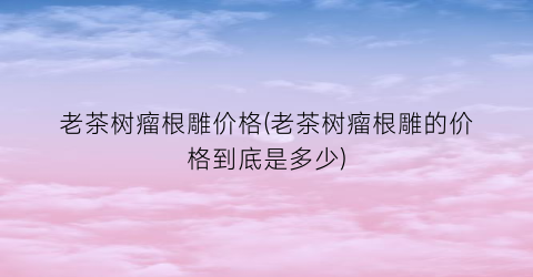 “老茶树瘤根雕价格(老茶树瘤根雕的价格到底是多少)