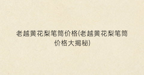 老越黄花梨笔筒价格(老越黄花梨笔筒价格大揭秘)