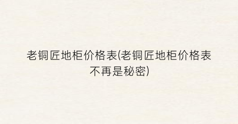 老铜匠地柜价格表(老铜匠地柜价格表不再是秘密)