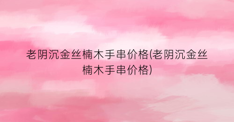 老阴沉金丝楠木手串价格(老阴沉金丝楠木手串价格)