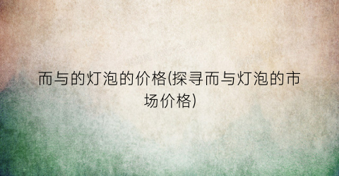 而与的灯泡的价格(探寻而与灯泡的市场价格)