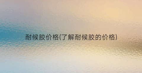 耐候胶价格(了解耐候胶的价格)
