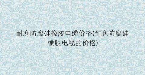 耐寒防腐硅橡胶电缆价格(耐寒防腐硅橡胶电缆的价格)