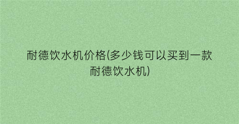 耐德饮水机价格(多少钱可以买到一款耐德饮水机)