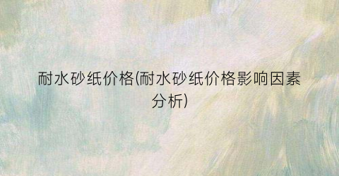 耐水砂纸价格(耐水砂纸价格影响因素分析)