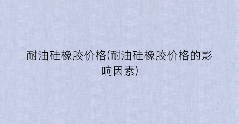 耐油硅橡胶价格(耐油硅橡胶价格的影响因素)