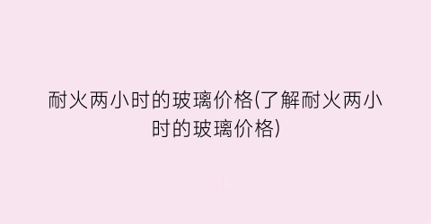 耐火两小时的玻璃价格(了解耐火两小时的玻璃价格)
