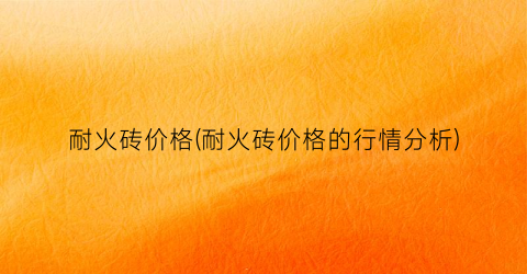 耐火砖价格(耐火砖价格的行情分析)