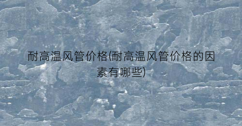 耐高温风管价格(耐高温风管价格的因素有哪些)