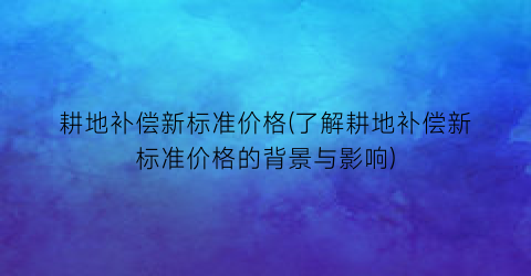 耕地补偿新标准价格(了解耕地补偿新标准价格的背景与影响)