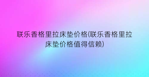 联乐香格里拉床垫价格(联乐香格里拉床垫价格值得信赖)