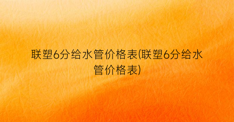 联塑6分给水管价格表(联塑6分给水管价格表)