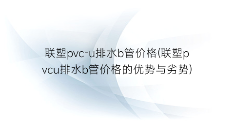 联塑pvc-u排水b管价格(联塑pvcu排水b管价格的优势与劣势)