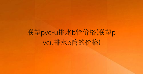 联塑pvc-u排水b管价格(联塑pvcu排水b管的价格)