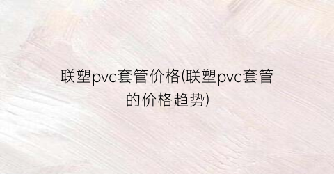 “联塑pvc套管价格(联塑pvc套管的价格趋势)