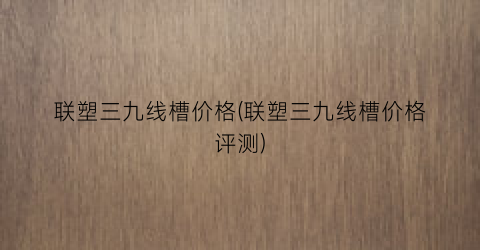 联塑三九线槽价格(联塑三九线槽价格评测)