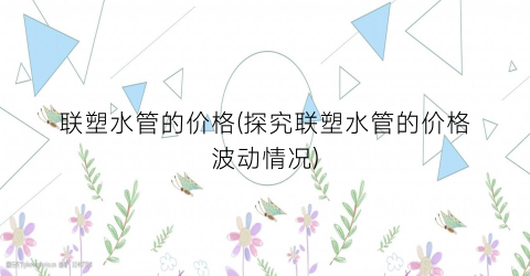 “联塑水管的价格(探究联塑水管的价格波动情况)