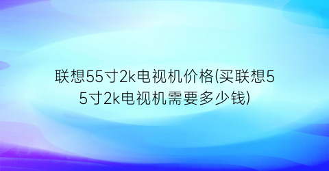联想55寸2k电视机价格(买联想55寸2k电视机需要多少钱)