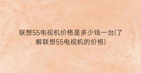 联想55电视机价格是多少钱一台(了解联想55电视机的价格)