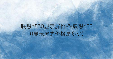 联想e530显示屏价格(联想e530显示屏的价格是多少)