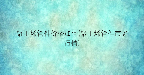 聚丁烯管件价格如何(聚丁烯管件市场行情)