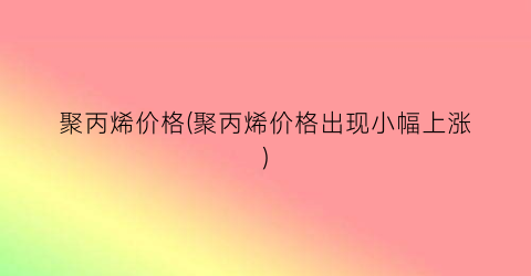 聚丙烯价格(聚丙烯价格出现小幅上涨)