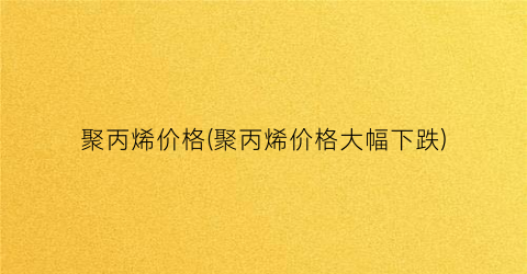 “聚丙烯价格(聚丙烯价格大幅下跌)