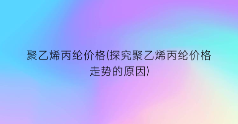 聚乙烯丙纶价格(探究聚乙烯丙纶价格走势的原因)