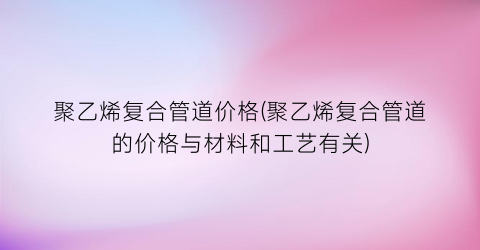 聚乙烯复合管道价格(聚乙烯复合管道的价格与材料和工艺有关)