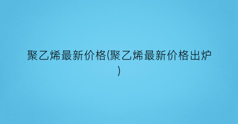 “聚乙烯最新价格(聚乙烯最新价格出炉)