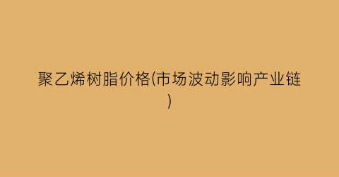 聚乙烯树脂价格(市场波动影响产业链)