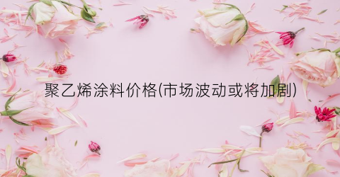 聚乙烯涂料价格(市场波动或将加剧)