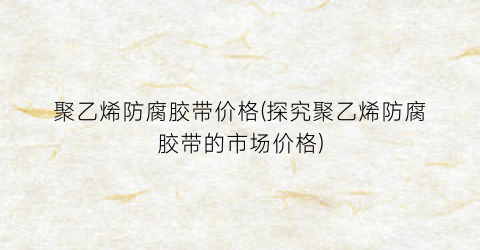 “聚乙烯防腐胶带价格(探究聚乙烯防腐胶带的市场价格)