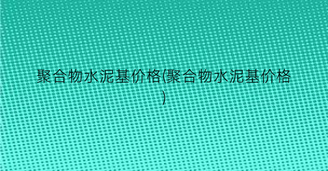 聚合物水泥基价格(聚合物水泥基价格)