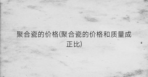 “聚合瓷的价格(聚合瓷的价格和质量成正比)