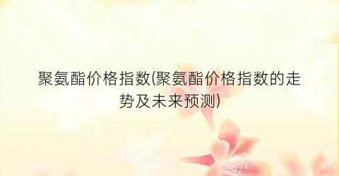 聚氨酯价格指数(聚氨酯价格指数的走势及未来预测)