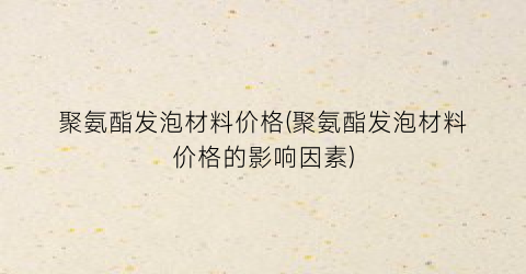 “聚氨酯发泡材料价格(聚氨酯发泡材料价格的影响因素)