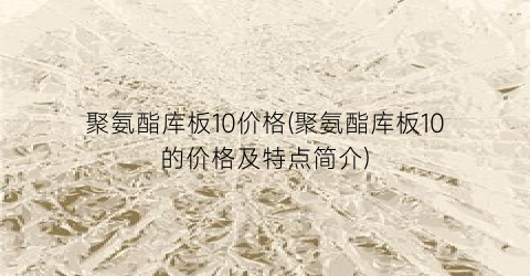 聚氨酯库板10价格(聚氨酯库板10的价格及特点简介)