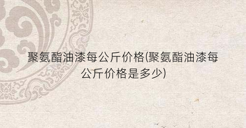 聚氨酯油漆每公斤价格(聚氨酯油漆每公斤价格是多少)