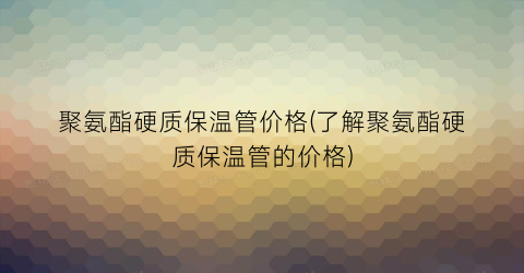 “聚氨酯硬质保温管价格(了解聚氨酯硬质保温管的价格)