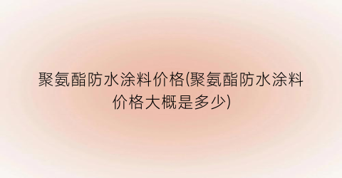 聚氨酯防水涂料价格(聚氨酯防水涂料价格大概是多少)