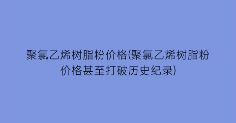聚氯乙烯树脂粉价格(聚氯乙烯树脂粉价格甚至打破历史纪录)