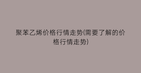 聚苯乙烯价格行情走势(需要了解的价格行情走势)