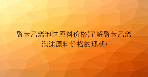 聚苯乙烯泡沫原料价格(了解聚苯乙烯泡沫原料价格的现状)