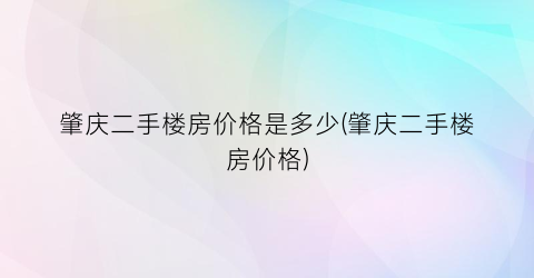 “肇庆二手楼房价格是多少(肇庆二手楼房价格)