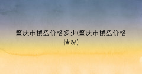 肇庆市楼盘价格多少(肇庆市楼盘价格情况)